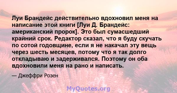 Луи Брандейс действительно вдохновил меня на написание этой книги [Луи Д. Брандейс: американский пророк]. Это был сумасшедший крайний срок. Редактор сказал, что я буду скучать по сотой годовщине, если я не накачал эту