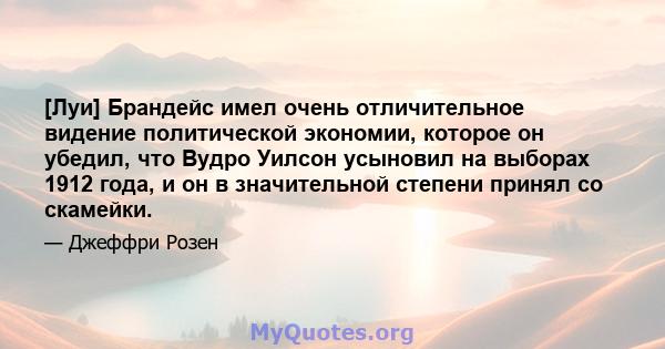 [Луи] Брандейс имел очень отличительное видение политической экономии, которое он убедил, что Вудро Уилсон усыновил на выборах 1912 года, и он в значительной степени принял со скамейки.