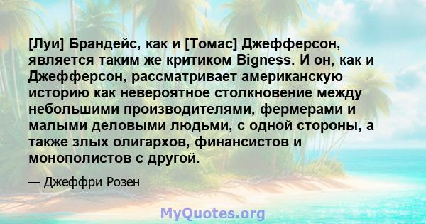 [Луи] Брандейс, как и [Томас] Джефферсон, является таким же критиком Bigness. И он, как и Джефферсон, рассматривает американскую историю как невероятное столкновение между небольшими производителями, фермерами и малыми