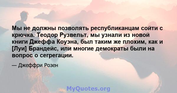 Мы не должны позволять республиканцам сойти с крючка. Теодор Рузвельт, мы узнали из новой книги Джеффа Коуэна, был таким же плохим, как и [Луи] Брандейс, или многие демократы были на вопрос о сегрегации.