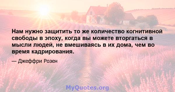 Нам нужно защитить то же количество когнитивной свободы в эпоху, когда вы можете вторгаться в мысли людей, не вмешиваясь в их дома, чем во время кадрирования.