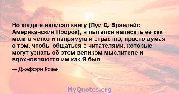 Но когда я написал книгу [Луи Д. Брандейс: Американский Пророк], я пытался написать ее как можно четко и напрямую и страстно, просто думая о том, чтобы общаться с читателями, которые могут узнать об этом великом