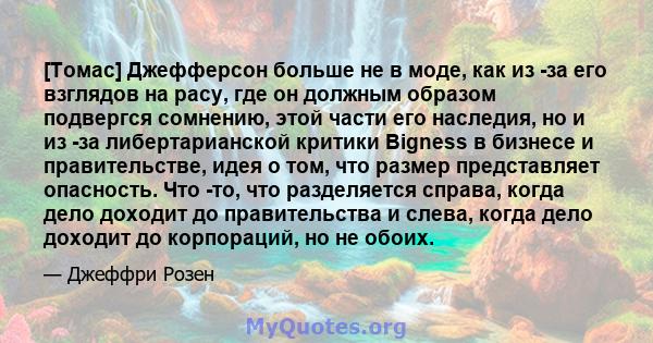 [Томас] Джефферсон больше не в моде, как из -за его взглядов на расу, где он должным образом подвергся сомнению, этой части его наследия, но и из -за либертарианской критики Bigness в бизнесе и правительстве, идея о