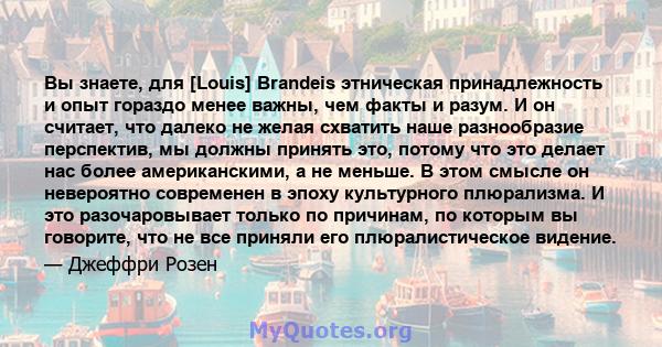 Вы знаете, для [Louis] Brandeis этническая принадлежность и опыт гораздо менее важны, чем факты и разум. И он считает, что далеко не желая схватить наше разнообразие перспектив, мы должны принять это, потому что это