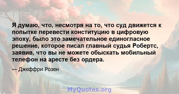 Я думаю, что, несмотря на то, что суд движется к попытке перевести конституцию в цифровую эпоху, было это замечательное единогласное решение, которое писал главный судья Робертс, заявив, что вы не можете обыскать