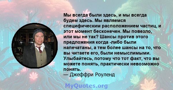 Мы всегда были здесь, и мы всегда будем здесь. Мы являемся специфическим расположением частиц, и этот момент бесконечен. Мы повезло, или мы не так? Шансы против этого предложения когда -либо были напечатаны, а тем более 