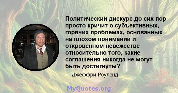 Политический дискурс до сих пор просто кричит о субъективных, горячих проблемах, основанных на плохом понимании и откровенном невежестве относительно того, какие соглашения никогда не могут быть достигнуты?