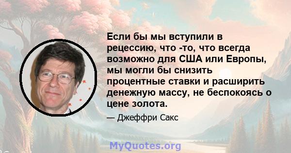 Если бы мы вступили в рецессию, что -то, что всегда возможно для США или Европы, мы могли бы снизить процентные ставки и расширить денежную массу, не беспокоясь о цене золота.