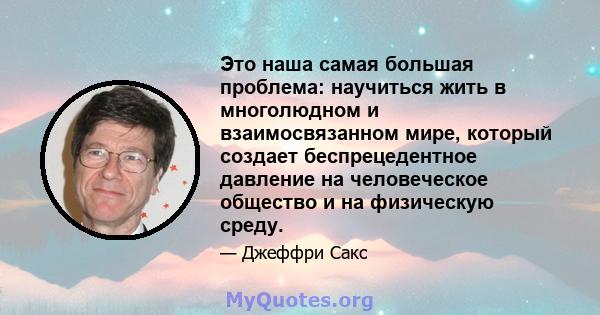 Это наша самая большая проблема: научиться жить в многолюдном и взаимосвязанном мире, который создает беспрецедентное давление на человеческое общество и на физическую среду.