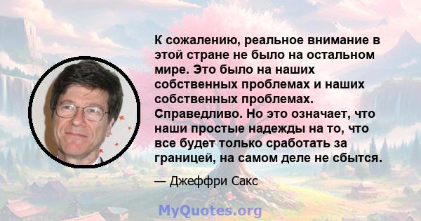 К сожалению, реальное внимание в этой стране не было на остальном мире. Это было на наших собственных проблемах и наших собственных проблемах. Справедливо. Но это означает, что наши простые надежды на то, что все будет