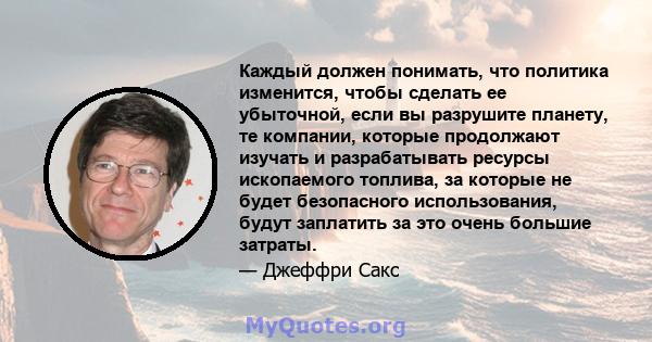 Каждый должен понимать, что политика изменится, чтобы сделать ее убыточной, если вы разрушите планету, те компании, которые продолжают изучать и разрабатывать ресурсы ископаемого топлива, за которые не будет безопасного 