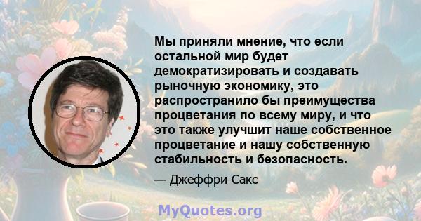 Мы приняли мнение, что если остальной мир будет демократизировать и создавать рыночную экономику, это распространило бы преимущества процветания по всему миру, и что это также улучшит наше собственное процветание и нашу 