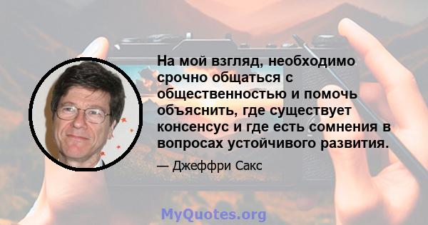 На мой взгляд, необходимо срочно общаться с общественностью и помочь объяснить, где существует консенсус и где есть сомнения в вопросах устойчивого развития.