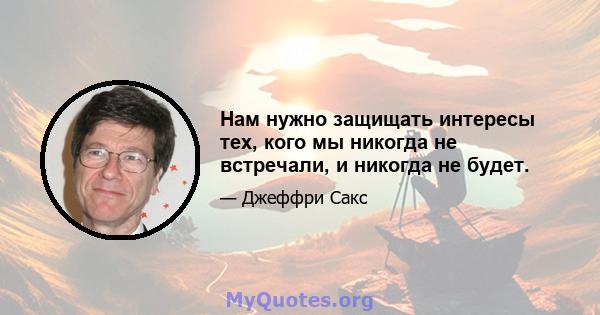 Нам нужно защищать интересы тех, кого мы никогда не встречали, и никогда не будет.