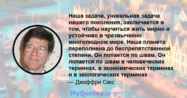 Наша задача, уникальная задача нашего поколения, заключается в том, чтобы научиться жить мирно и устойчиво в чрезвычайно многолюдном мире. Наша планета переполнена до беспрепятственной степени. Он лопается по швам. Он