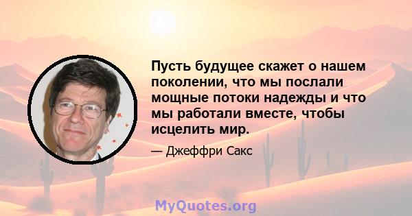 Пусть будущее скажет о нашем поколении, что мы послали мощные потоки надежды и что мы работали вместе, чтобы исцелить мир.