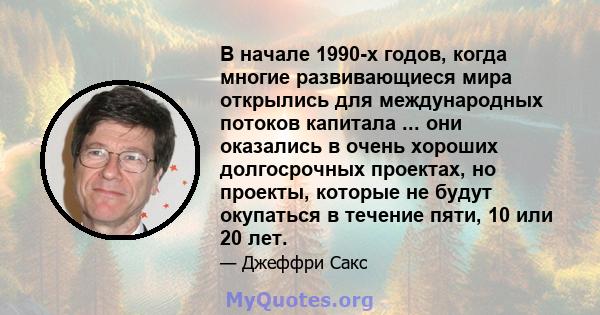 В начале 1990-х годов, когда многие развивающиеся мира открылись для международных потоков капитала ... они оказались в очень хороших долгосрочных проектах, но проекты, которые не будут окупаться в течение пяти, 10 или