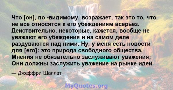 Что [он], по -видимому, возражает, так это то, что не все относятся к его убеждениям всерьез. Действительно, некоторые, кажется, вообще не уважают его убеждения и на самом деле раздуваются над ними. Ну, у меня есть