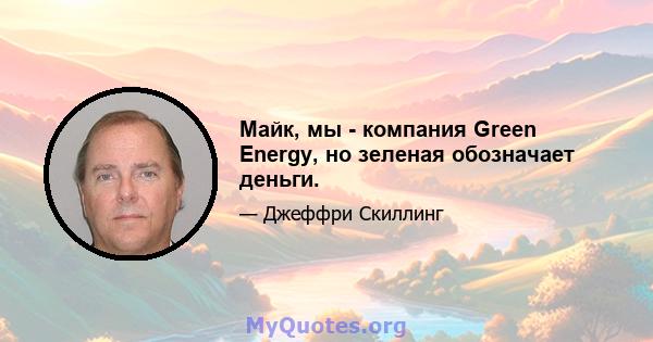 Майк, мы - компания Green Energy, но зеленая обозначает деньги.