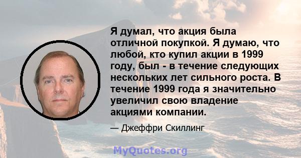 Я думал, что акция была отличной покупкой. Я думаю, что любой, кто купил акции в 1999 году, был - в течение следующих нескольких лет сильного роста. В течение 1999 года я значительно увеличил свою владение акциями