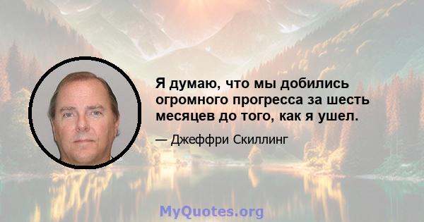 Я думаю, что мы добились огромного прогресса за шесть месяцев до того, как я ушел.