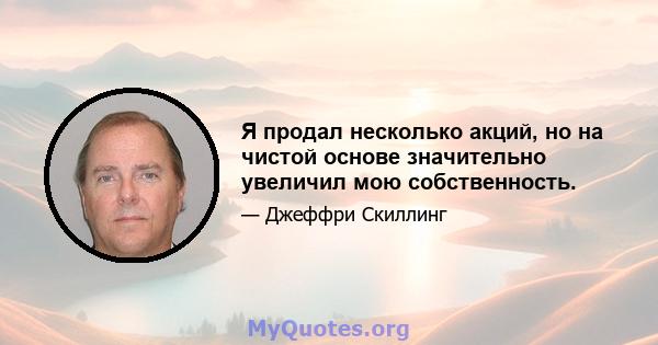 Я продал несколько акций, но на чистой основе значительно увеличил мою собственность.