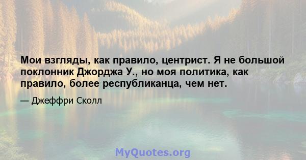 Мои взгляды, как правило, центрист. Я не большой поклонник Джорджа У., но моя политика, как правило, более республиканца, чем нет.