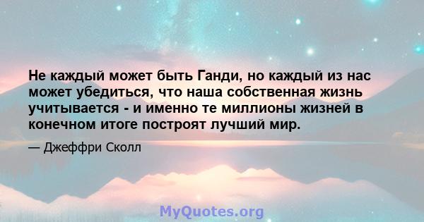 Не каждый может быть Ганди, но каждый из нас может убедиться, что наша собственная жизнь учитывается - и именно те миллионы жизней в конечном итоге построят лучший мир.