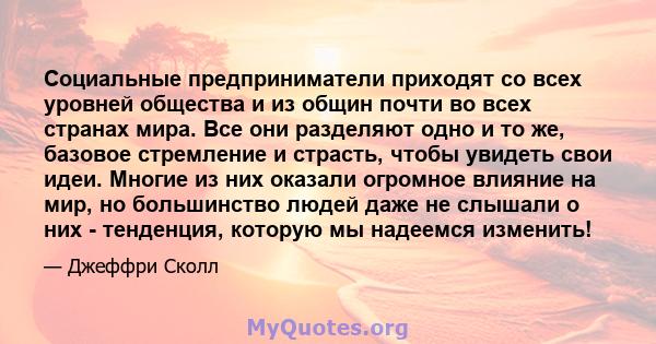 Социальные предприниматели приходят со всех уровней общества и из общин почти во всех странах мира. Все они разделяют одно и то же, базовое стремление и страсть, чтобы увидеть свои идеи. Многие из них оказали огромное