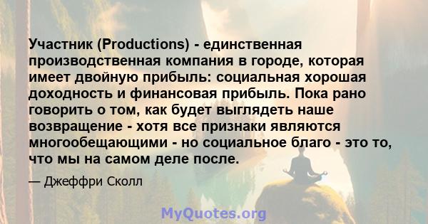 Участник (Productions) - единственная производственная компания в городе, которая имеет двойную прибыль: социальная хорошая доходность и финансовая прибыль. Пока рано говорить о том, как будет выглядеть наше возвращение 