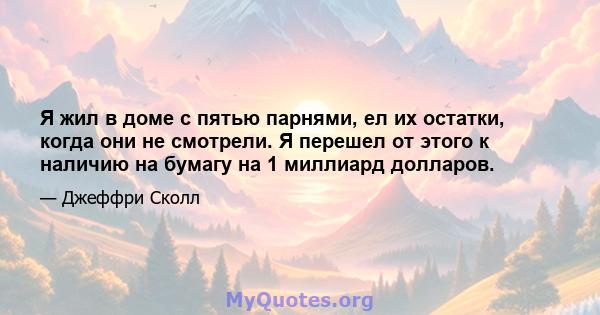 Я жил в доме с пятью парнями, ел их остатки, когда они не смотрели. Я перешел от этого к наличию на бумагу на 1 миллиард долларов.