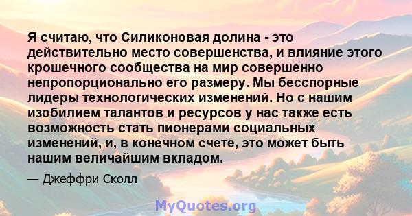 Я считаю, что Силиконовая долина - это действительно место совершенства, и влияние этого крошечного сообщества на мир совершенно непропорционально его размеру. Мы бесспорные лидеры технологических изменений. Но с нашим