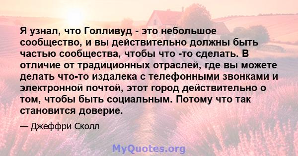 Я узнал, что Голливуд - это небольшое сообщество, и вы действительно должны быть частью сообщества, чтобы что -то сделать. В отличие от традиционных отраслей, где вы можете делать что-то издалека с телефонными звонками