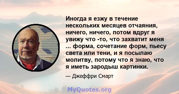 Иногда я езжу в течение нескольких месяцев отчаяния, ничего, ничего, потом вдруг я увижу что -то, что захватит меня ... форма, сочетание форм, пьесу света или тени, и я посылаю молитву, потому что я знаю, что я иметь