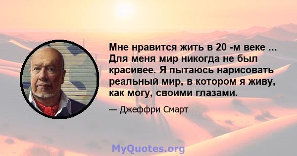 Мне нравится жить в 20 -м веке ... Для меня мир никогда не был красивее. Я пытаюсь нарисовать реальный мир, в котором я живу, как могу, своими глазами.