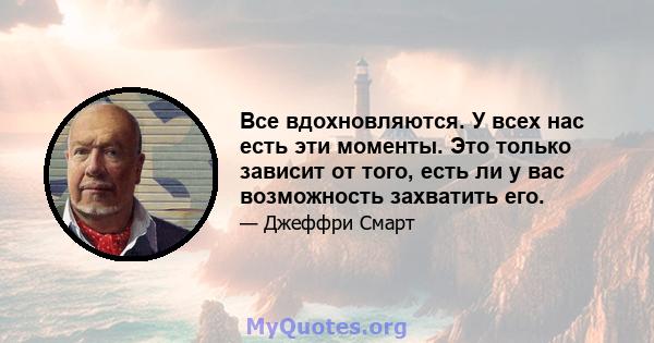 Все вдохновляются. У всех нас есть эти моменты. Это только зависит от того, есть ли у вас возможность захватить его.