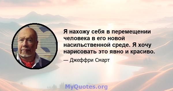 Я нахожу себя в перемещении человека в его новой насильственной среде. Я хочу нарисовать это явно и красиво.