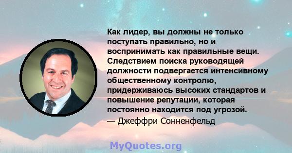 Как лидер, вы должны не только поступать правильно, но и воспринимать как правильные вещи. Следствием поиска руководящей должности подвергается интенсивному общественному контролю, придерживаюсь высоких стандартов и