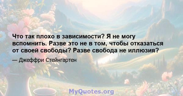 Что так плохо в зависимости? Я не могу вспомнить. Разве это не в том, чтобы отказаться от своей свободы? Разве свобода не иллюзия?