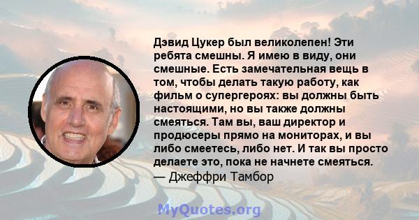 Дэвид Цукер был великолепен! Эти ребята смешны. Я имею в виду, они смешные. Есть замечательная вещь в том, чтобы делать такую ​​работу, как фильм о супергероях: вы должны быть настоящими, но вы также должны смеяться.