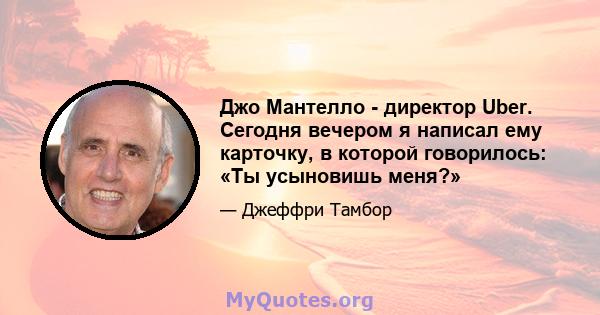 Джо Мантелло - директор Uber. Сегодня вечером я написал ему карточку, в которой говорилось: «Ты усыновишь меня?»