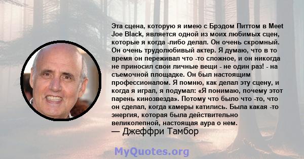 Эта сцена, которую я имею с Брэдом Питтом в Meet Joe Black, является одной из моих любимых сцен, которые я когда -либо делал. Он очень скромный. Он очень трудолюбивый актер. Я думаю, что в то время он переживал что -то