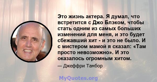 Это жизнь актера. Я думал, что встретится с Джо Блэком, чтобы стать одним из самых больших изменений для меня, и это будет сбежавший хит - и это не было. И с мистером мамой я сказал: «Там просто невозможно». И это