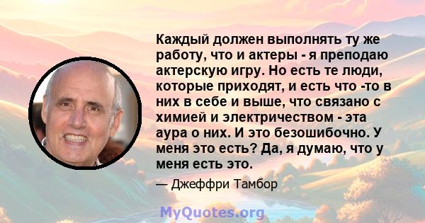 Каждый должен выполнять ту же работу, что и актеры - я преподаю актерскую игру. Но есть те люди, которые приходят, и есть что -то в них в себе и выше, что связано с химией и электричеством - эта аура о них. И это