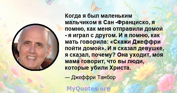 Когда я был маленьким мальчиком в Сан -Франциско, я помню, как меня отправили домой - я играл с другом. И я помню, как мать говорила: «Скажи Джеффри пойти домой». И я сказал девушке, я сказал, почему? Она уходит, моя