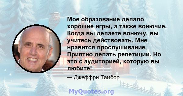 Мое образование делало хорошие игры, а также вонючие. Когда вы делаете вонючу, вы учитесь действовать. Мне нравится прослушивание. Приятно делать репетиции. Но это с аудиторией, которую вы любите!