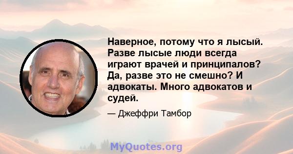 Наверное, потому что я лысый. Разве лысые люди всегда играют врачей и принципалов? Да, разве это не смешно? И адвокаты. Много адвокатов и судей.