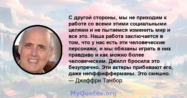 С другой стороны, мы не приходим к работе со всеми этими социальными целями и не пытаемся изменить мир и все это. Наша работа заключается в том, что у нас есть эти человеческие персонажи, и мы обязаны играть в них