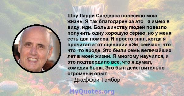 Шоу Ларри Сандерса повесило мою жизнь. Я так благодарен за это - я имею в виду, иди. Большинству людей повезло получить одну хорошую серию, но у меня есть два номера. Я просто знал, когда я прочитал этот сценарий «Эй,