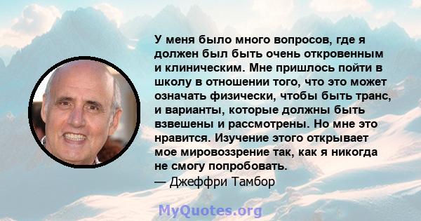 У меня было много вопросов, где я должен был быть очень откровенным и клиническим. Мне пришлось пойти в школу в отношении того, что это может означать физически, чтобы быть транс, и варианты, которые должны быть